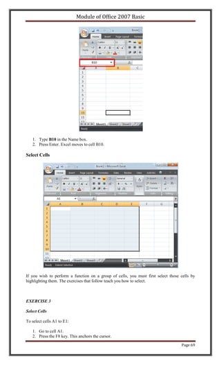 Module of Office 2007 Basic




   1. Type B10 in the Name box.
   2. Press Enter. Excel moves to cell B10.

Select Cells




If you wish to perform a function on a group of cells, you must first select those cells by
highlighting them. The exercises that follow teach you how to select.



EXERCISE 3

Select Cells

To select cells A1 to E1:

   1. Go to cell A1.
   2. Press the F8 key. This anchors the cursor.

                                                                                   Page 69
 