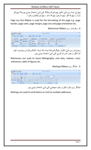 Module of Office 2007 Basic




Page Lay Out Ribbon is used for the formatting of the page e.g. page
border, page color, page margin, page size and page orientation etc.

                                       References Ribbon              .4




References are used to insert bibliography, end note, indexes, cross
references, table of figures etc.

                                            Mailings Ribbon




Mailings are used to send letters or mail to multiple addresses.




                                                                   Page 7
 