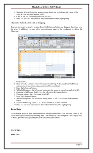 Module of Office 2007 Basic

   3. Note that "Extend Selection" appears on the Status bar in the lower-left corner of the
      window. You are in the Extend mode.
   4. Click in cell E7. Excel highlights cells A1 to E7.
   5. Press Esc and click anywhere on the worksheet to clear the highlighting.

Alternative Method: Select Cells by Dragging

You can also select an area by holding down the left mouse button and dragging the mouse over
the area. In addition, you can select noncontiguous areas of the worksheet by doing the
following:




   1. Go to cell A1.
   2. Hold down the Ctrl key. You won't release it until step 9. Holding down the Ctrl key
       enables you to select noncontiguous areas of the worksheet.
   3. Press the left mouse button.
   4. While holding down the left mouse button, use the mouse to move from cell A1 to C5.
   5. Continue to hold down the Ctrl key, but release the left mouse button.
   6. Using the mouse, place the cursor in cell D7.
   7. Press the left mouse button.
   8. While holding down the left mouse button, move to cell F10. Release the left mouse
       button.
   9. Release the Ctrl key. Cells A1 to C5 and cells D7 to F10 are selected.
   10. Press Esc and click anywhere on the worksheet to remove the highlighting.

Enter Data

In this section, you will learn how to enter data into your worksheet. First, place the cursor in the
cell in which you want to start entering data. Type some data, and then press Enter. If you need
to delete, press the Backspace key to delete one character at a time.




EXERCISE 4

Enter Data




                                                                                             Page 70
 