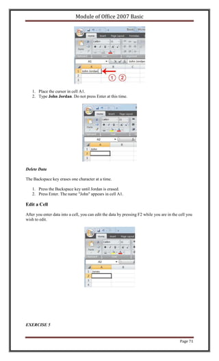 Module of Office 2007 Basic




   1. Place the cursor in cell A1.
   2. Type John Jordan. Do not press Enter at this time.




Delete Data

The Backspace key erases one character at a time.

   1. Press the Backspace key until Jordan is erased.
   2. Press Enter. The name "John" appears in cell A1.

Edit a Cell

After you enter data into a cell, you can edit the data by pressing F2 while you are in the cell you
wish to edit.




EXERCISE 5


                                                                                            Page 71
 
