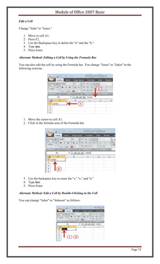 Module of Office 2007 Basic

Edit a Cell

Change "John" to "Jones."

   1.   Move to cell A1.
   2.   Press F2.
   3.   Use the Backspace key to delete the "n" and the "h."
   4.   Type nes.
   5.   Press Enter.

Alternate Method: Editing a Cell by Using the Formula Bar

You can also edit the cell by using the Formula bar. You change "Jones" to "Joker" in the
following exercise.




   1. Move the cursor to cell A1.
   2. Click in the formula area of the Formula bar.




   3. Use the backspace key to erase the "s," "e," and "n."
   4. Type ker.
   5. Press Enter.

Alternate Method: Edit a Cell by Double-Clicking in the Cell

You can change "Joker" to "Johnson" as follows:




                                                                                            Page 72
 