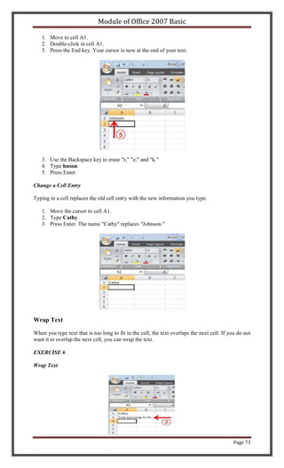 Module of Office 2007 Basic

   1. Move to cell A1.
   2. Double-click in cell A1.
   3. Press the End key. Your cursor is now at the end of your text.




   3. Use the Backspace key to erase "r," "e," and "k."
   4. Type hnson.
   5. Press Enter.

Change a Cell Entry

Typing in a cell replaces the old cell entry with the new information you type.

   1. Move the cursor to cell A1.
   2. Type Cathy.
   3. Press Enter. The name "Cathy" replaces "Johnson."




Wrap Text

When you type text that is too long to fit in the cell, the text overlaps the next cell. If you do not
want it to overlap the next cell, you can wrap the text.

EXERCISE 6

Wrap Text




                                                                                              Page 73
 