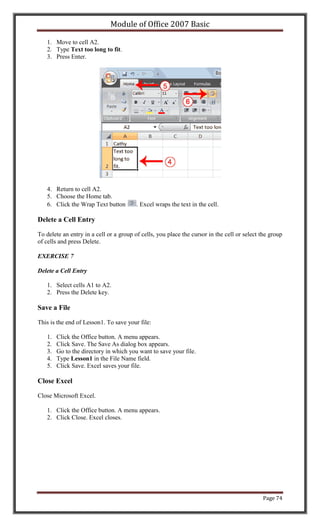 Module of Office 2007 Basic

   1. Move to cell A2.
   2. Type Text too long to fit.
   3. Press Enter.




   4. Return to cell A2.
   5. Choose the Home tab.
   6. Click the Wrap Text button         . Excel wraps the text in the cell.

Delete a Cell Entry

To delete an entry in a cell or a group of cells, you place the cursor in the cell or select the group
of cells and press Delete.

EXERCISE 7

Delete a Cell Entry

   1. Select cells A1 to A2.
   2. Press the Delete key.

Save a File

This is the end of Lesson1. To save your file:

   1.   Click the Office button. A menu appears.
   2.   Click Save. The Save As dialog box appears.
   3.   Go to the directory in which you want to save your file.
   4.   Type Lesson1 in the File Name field.
   5.   Click Save. Excel saves your file.

Close Excel

Close Microsoft Excel.

   1. Click the Office button. A menu appears.
   2. Click Close. Excel closes.




                                                                                             Page 74
 