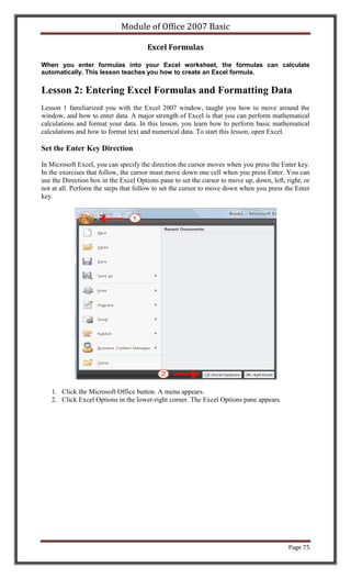 Module of Office 2007 Basic

                                       Excel Formulas

When you enter formulas into your Excel worksheet, the formulas can calculate
automatically. This lesson teaches you how to create an Excel formula.


Lesson 2: Entering Excel Formulas and Formatting Data
Lesson 1 familiarized you with the Excel 2007 window, taught you how to move around the
window, and how to enter data. A major strength of Excel is that you can perform mathematical
calculations and format your data. In this lesson, you learn how to perform basic mathematical
calculations and how to format text and numerical data. To start this lesson, open Excel.

Set the Enter Key Direction

In Microsoft Excel, you can specify the direction the cursor moves when you press the Enter key.
In the exercises that follow, the cursor must move down one cell when you press Enter. You can
use the Direction box in the Excel Options pane to set the cursor to move up, down, left, right, or
not at all. Perform the steps that follow to set the cursor to move down when you press the Enter
key.




   1. Click the Microsoft Office button. A menu appears.
   2. Click Excel Options in the lower-right corner. The Excel Options pane appears.




                                                                                           Page 75
 