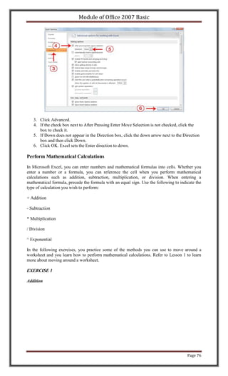 Module of Office 2007 Basic




   3. Click Advanced.
   4. If the check box next to After Pressing Enter Move Selection is not checked, click the
      box to check it.
   5. If Down does not appear in the Direction box, click the down arrow next to the Direction
      box and then click Down.
   6. Click OK. Excel sets the Enter direction to down.

Perform Mathematical Calculations

In Microsoft Excel, you can enter numbers and mathematical formulas into cells. Whether you
enter a number or a formula, you can reference the cell when you perform mathematical
calculations such as addition, subtraction, multiplication, or division. When entering a
mathematical formula, precede the formula with an equal sign. Use the following to indicate the
type of calculation you wish to perform:

+ Addition

- Subtraction

* Multiplication

/ Division

^ Exponential

In the following exercises, you practice some of the methods you can use to move around a
worksheet and you learn how to perform mathematical calculations. Refer to Lesson 1 to learn
more about moving around a worksheet.

EXERCISE 1

Addition




                                                                                       Page 76
 