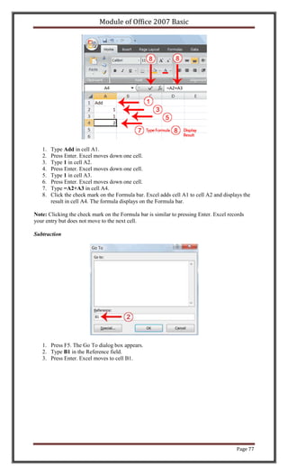 Module of Office 2007 Basic




   1.   Type Add in cell A1.
   2.   Press Enter. Excel moves down one cell.
   3.   Type 1 in cell A2.
   4.   Press Enter. Excel moves down one cell.
   5.   Type 1 in cell A3.
   6.   Press Enter. Excel moves down one cell.
   7.   Type =A2+A3 in cell A4.
   8.   Click the check mark on the Formula bar. Excel adds cell A1 to cell A2 and displays the
        result in cell A4. The formula displays on the Formula bar.

Note: Clicking the check mark on the Formula bar is similar to pressing Enter. Excel records
your entry but does not move to the next cell.

Subtraction




   1. Press F5. The Go To dialog box appears.
   2. Type B1 in the Reference field.
   3. Press Enter. Excel moves to cell B1.




                                                                                         Page 77
 