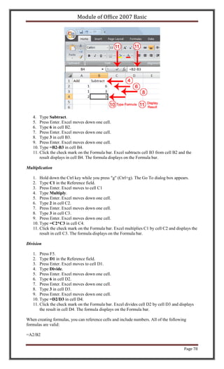Module of Office 2007 Basic




   4. Type Subtract.
   5. Press Enter. Excel moves down one cell.
   6. Type 6 in cell B2.
   7. Press Enter. Excel moves down one cell.
   8. Type 3 in cell B3.
   9. Press Enter. Excel moves down one cell.
   10. Type =B2-B3 in cell B4.
   11. Click the check mark on the Formula bar. Excel subtracts cell B3 from cell B2 and the
       result displays in cell B4. The formula displays on the Formula bar.

Multiplication

   1. Hold down the Ctrl key while you press "g" (Ctrl+g). The Go To dialog box appears.
   2. Type C1 in the Reference field.
   3. Press Enter. Excel moves to cell C1
   4. Type Multiply.
   5. Press Enter. Excel moves down one cell.
   6. Type 2 in cell C2.
   7. Press Enter. Excel moves down one cell.
   8. Type 3 in cell C3.
   9. Press Enter. Excel moves down one cell.
   10. Type =C2*C3 in cell C4.
   11. Click the check mark on the Formula bar. Excel multiplies C1 by cell C2 and displays the
       result in cell C3. The formula displays on the Formula bar.

Division

   1. Press F5.
   2. Type D1 in the Reference field.
   3. Press Enter. Excel moves to cell D1.
   4. Type Divide.
   5. Press Enter. Excel moves down one cell.
   6. Type 6 in cell D2.
   7. Press Enter. Excel moves down one cell.
   8. Type 3 in cell D3.
   9. Press Enter. Excel moves down one cell.
   10. Type =D2/D3 in cell D4.
   11. Click the check mark on the Formula bar. Excel divides cell D2 by cell D3 and displays
       the result in cell D4. The formula displays on the Formula bar.

When creating formulas, you can reference cells and include numbers. All of the following
formulas are valid:

=A2/B2


                                                                                       Page 78
 