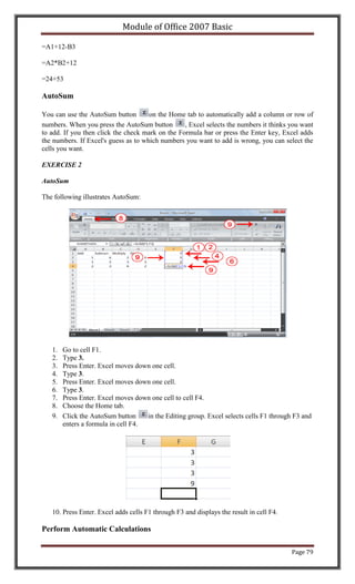Module of Office 2007 Basic

=A1+12-B3

=A2*B2+12

=24+53

AutoSum

You can use the AutoSum button        on the Home tab to automatically add a column or row of
numbers. When you press the AutoSum button        , Excel selects the numbers it thinks you want
to add. If you then click the check mark on the Formula bar or press the Enter key, Excel adds
the numbers. If Excel's guess as to which numbers you want to add is wrong, you can select the
cells you want.

EXERCISE 2

AutoSum

The following illustrates AutoSum:




   1.   Go to cell F1.
   2.   Type 3.
   3.   Press Enter. Excel moves down one cell.
   4.   Type 3.
   5.   Press Enter. Excel moves down one cell.
   6.   Type 3.
   7.   Press Enter. Excel moves down one cell to cell F4.
   8.   Choose the Home tab.
   9.   Click the AutoSum button     in the Editing group. Excel selects cells F1 through F3 and
        enters a formula in cell F4.




   10. Press Enter. Excel adds cells F1 through F3 and displays the result in cell F4.

Perform Automatic Calculations

                                                                                         Page 79
 