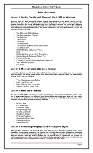 Module of Office 2007 Basic

                                          Table of Contents

Lesson 1: Getting Familiar with Microsoft Word 2007 for Windows
Microsoft Word is a word processing software package. You can use it to type letters, reports, and other
documents. It gives you the ability to use your home computer as well as your business computer for
desktop publishing. This tutorial teaches Microsoft Word 2007 basics. Although this tutorial was created for
the computer novice, because Microsoft Word 2007 is so different from previous versions of Microsoft Word,
even experienced users may find it useful. This lesson will introduce you to the Word window. You use this
window to interact with Word.


        The Microsoft Office Button
        The Quick Access Toolbar
        The Title Bar
        The Ribbon
        The Ruler
        The Text Area
        The Vertical and Horizontal Scroll Bars
        The Status Bar
        Understanding Document Views
        Click
        Understanding Nonprinting Characters
        Create Sample Data and Select Text
        Place the Cursor
        Execute Commands with Keyboard Shortcuts
        Start a New Paragraph
        Exit Word

Lesson 2: Microsoft Word 2007 Basic Features
Lesson 1 familiarized you with the the Microsoft Word window. You are now ready to learn how to create a
Word document. This lesson covers typing, using the Backspace key, using the Delete key, inserting text,
bolding, underlining, and italicizing.


        Type, Backspace, and Delete
        Insert and Overtype
        Bold, Italicize, and Underline
        Save a File and Close Word

Lesson 3: More Basic Features
The features in Word 2007 can make your work easier, make your documents more attractive, and/or enable
you to work more efficiently. This Microsoft Word lesson teaches you how to open a file, cut, copy, paste,
use AutoText, use spell check, use Find and Replace, and change fonts. All of these features either make
your work easier or make your document more attractive.


        Open a File
        Cut and Paste
        Copy and Paste
        Use the Clipboard
        Create AutoText
        Use Spell Check
        Find and Replace
        Change the Font Size
        Change the Font
        Save Your File

Lesson 4: Formatting Paragraphs and Working with Styles
When you type information into Microsoft Word, each time you press the Enter key Word creates a new
paragraph. You can format paragraphs. For example, you can indent the first line of a paragraph, you can set
the amount of space that separates paragraphs, and you can align a paragraph left, right, center, or flush
with both margins. Styles are a set of formats you can quickly apply to a paragraph. For example, by
applying a style, you can set the font, set the font size, and align a paragraph all at once. In this lesson, you
will learn about the various formats you can apply to a paragraph and about styles.



                                                                                                         Page 8
 
