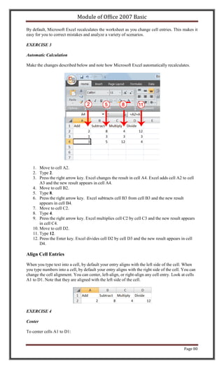 Module of Office 2007 Basic

By default, Microsoft Excel recalculates the worksheet as you change cell entries. This makes it
easy for you to correct mistakes and analyze a variety of scenarios.

EXERCISE 3

Automatic Calculation

Make the changes described below and note how Microsoft Excel automatically recalculates.




   1. Move to cell A2.
   2. Type 2.
   3. Press the right arrow key. Excel changes the result in cell A4. Excel adds cell A2 to cell
       A3 and the new result appears in cell A4.
   4. Move to cell B2.
   5. Type 8.
   6. Press the right arrow key. Excel subtracts cell B3 from cell B3 and the new result
       appears in cell B4.
   7. Move to cell C2.
   8. Type 4.
   9. Press the right arrow key. Excel multiplies cell C2 by cell C3 and the new result appears
       in cell C4.
   10. Move to cell D2.
   11. Type 12.
   12. Press the Enter key. Excel divides cell D2 by cell D3 and the new result appears in cell
       D4.

Align Cell Entries

When you type text into a cell, by default your entry aligns with the left side of the cell. When
you type numbers into a cell, by default your entry aligns with the right side of the cell. You can
change the cell alignment. You can center, left-align, or right-align any cell entry. Look at cells
A1 to D1. Note that they are aligned with the left side of the cell.




EXERCISE 4

Center

To center cells A1 to D1:


                                                                                            Page 80
 