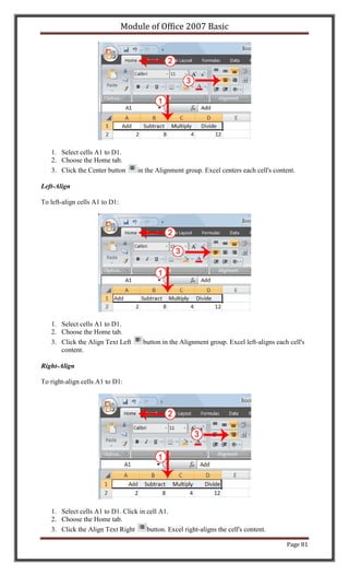 Module of Office 2007 Basic




   1. Select cells A1 to D1.
   2. Choose the Home tab.
   3. Click the Center button       in the Alignment group. Excel centers each cell's content.

Left-Align

To left-align cells A1 to D1:




   1. Select cells A1 to D1.
   2. Choose the Home tab.
   3. Click the Align Text Left       button in the Alignment group. Excel left-aligns each cell's
      content.

Right-Align

To right-align cells A1 to D1:




   1. Select cells A1 to D1. Click in cell A1.
   2. Choose the Home tab.
   3. Click the Align Text Right      button. Excel right-aligns the cell's content.

                                                                                           Page 81
 