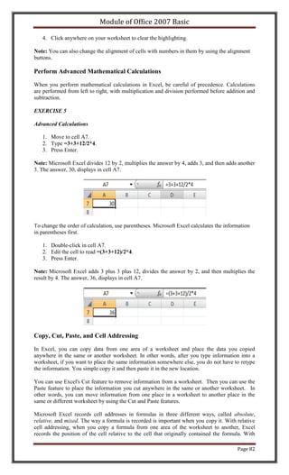 Module of Office 2007 Basic

   4. Click anywhere on your worksheet to clear the highlighting.

Note: You can also change the alignment of cells with numbers in them by using the alignment
buttons.

Perform Advanced Mathematical Calculations

When you perform mathematical calculations in Excel, be careful of precedence. Calculations
are performed from left to right, with multiplication and division performed before addition and
subtraction.

EXERCISE 5

Advanced Calculations

   1. Move to cell A7.
   2. Type =3+3+12/2*4.
   3. Press Enter.

Note: Microsoft Excel divides 12 by 2, multiplies the answer by 4, adds 3, and then adds another
3. The answer, 30, displays in cell A7.




To change the order of calculation, use parentheses. Microsoft Excel calculates the information
in parentheses first.

   1. Double-click in cell A7.
   2. Edit the cell to read =(3+3+12)/2*4.
   3. Press Enter.

Note: Microsoft Excel adds 3 plus 3 plus 12, divides the answer by 2, and then multiplies the
result by 4. The answer, 36, displays in cell A7.




Copy, Cut, Paste, and Cell Addressing

In Excel, you can copy data from one area of a worksheet and place the data you copied
anywhere in the same or another worksheet. In other words, after you type information into a
worksheet, if you want to place the same information somewhere else, you do not have to retype
the information. You simple copy it and then paste it in the new location.

You can use Excel's Cut feature to remove information from a worksheet. Then you can use the
Paste feature to place the information you cut anywhere in the same or another worksheet. In
other words, you can move information from one place in a worksheet to another place in the
same or different worksheet by using the Cut and Paste features.

Microsoft Excel records cell addresses in formulas in three different ways, called absolute,
relative, and mixed. The way a formula is recorded is important when you copy it. With relative
cell addressing, when you copy a formula from one area of the worksheet to another, Excel
records the position of the cell relative to the cell that originally contained the formula. With

                                                                                         Page 82
 