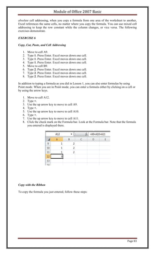 Module of Office 2007 Basic

absolute cell addressing, when you copy a formula from one area of the worksheet to another,
Excel references the same cells, no matter where you copy the formula. You can use mixed cell
addressing to keep the row constant while the column changes, or vice versa. The following
exercises demonstrate.

EXERCISE 6

Copy, Cut, Paste, and Cell Addressing

   1.   Move to cell A9.
   2.   Type 1. Press Enter. Excel moves down one cell.
   3.   Type 1. Press Enter. Excel moves down one cell.
   4.   Type 1. Press Enter. Excel moves down one cell.
   5.   Move to cell B9.
   6.   Type 2. Press Enter. Excel moves down one cell.
   7.   Type 2. Press Enter. Excel moves down one cell.
   8.   Type 2. Press Enter. Excel moves down one cell.

In addition to typing a formula as you did in Lesson 1, you can also enter formulas by using
Point mode. When you are in Point mode, you can enter a formula either by clicking on a cell or
by using the arrow keys.

   1.   Move to cell A12.
   2.   Type =.
   3.   Use the up arrow key to move to cell A9.
   4.   Type +.
   5.   Use the up arrow key to move to cell A10.
   6.   Type +.
   7.   Use the up arrow key to move to cell A11.
   8.   Click the check mark on the Formula bar. Look at the Formula bar. Note that the formula
        you entered is displayed there.




Copy with the Ribbon

To copy the formula you just entered, follow these steps:




                                                                                        Page 83
 