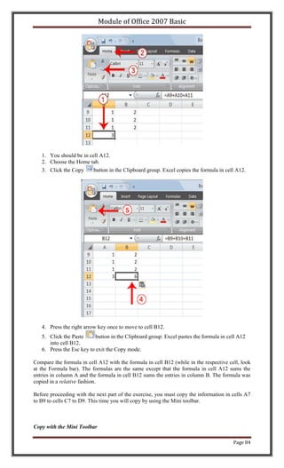 Module of Office 2007 Basic




   1. You should be in cell A12.
   2. Choose the Home tab.
   3. Click the Copy     button in the Clipboard group. Excel copies the formula in cell A12.




   4. Press the right arrow key once to move to cell B12.
   5. Click the Paste      button in the Clipboard group. Excel pastes the formula in cell A12
      into cell B12.
   6. Press the Esc key to exit the Copy mode.

Compare the formula in cell A12 with the formula in cell B12 (while in the respective cell, look
at the Formula bar). The formulas are the same except that the formula in cell A12 sums the
entries in column A and the formula in cell B12 sums the entries in column B. The formula was
copied in a relative fashion.

Before proceeding with the next part of the exercise, you must copy the information in cells A7
to B9 to cells C7 to D9. This time you will copy by using the Mini toolbar.



Copy with the Mini Toolbar

                                                                                        Page 84
 