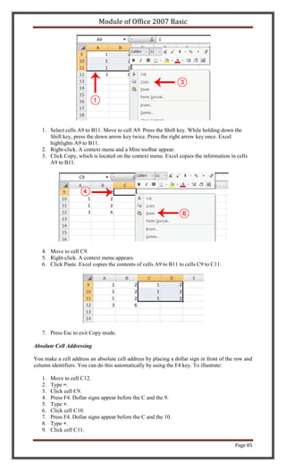 Module of Office 2007 Basic




   1. Select cells A9 to B11. Move to cell A9. Press the Shift key. While holding down the
      Shift key, press the down arrow key twice. Press the right arrow key once. Excel
      highlights A9 to B11.
   2. Right-click. A context menu and a Mini toolbar appear.
   3. Click Copy, which is located on the context menu. Excel copies the information in cells
      A9 to B11.




   4. Move to cell C9.
   5. Right-click. A context menu appears.
   6. Click Paste. Excel copies the contents of cells A9 to B11 to cells C9 to C11.




   7. Press Esc to exit Copy mode.

Absolute Cell Addressing

You make a cell address an absolute cell address by placing a dollar sign in front of the row and
column identifiers. You can do this automatically by using the F4 key. To illustrate:

   1.   Move to cell C12.
   2.   Type =.
   3.   Click cell C9.
   4.   Press F4. Dollar signs appear before the C and the 9.
   5.   Type +.
   6.   Click cell C10.
   7.   Press F4. Dollar signs appear before the C and the 10.
   8.   Type +.
   9.   Click cell C11.

                                                                                         Page 85
 