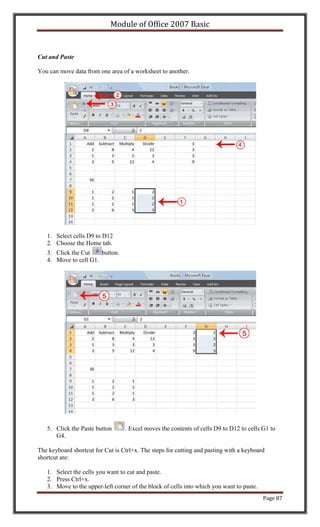 Module of Office 2007 Basic


Cut and Paste

You can move data from one area of a worksheet to another.




   1. Select cells D9 to D12
   2. Choose the Home tab.
   3. Click the Cut    button.
   4. Move to cell G1.




   5. Click the Paste button      . Excel moves the contents of cells D9 to D12 to cells G1 to
      G4.

The keyboard shortcut for Cut is Ctrl+x. The steps for cutting and pasting with a keyboard
shortcut are:

   1. Select the cells you want to cut and paste.
   2. Press Ctrl+x.
   3. Move to the upper-left corner of the block of cells into which you want to paste.
                                                                                          Page 87
 