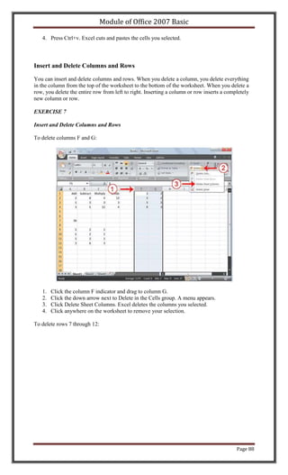 Module of Office 2007 Basic

   4. Press Ctrl+v. Excel cuts and pastes the cells you selected.



Insert and Delete Columns and Rows

You can insert and delete columns and rows. When you delete a column, you delete everything
in the column from the top of the worksheet to the bottom of the worksheet. When you delete a
row, you delete the entire row from left to right. Inserting a column or row inserts a completely
new column or row.

EXERCISE 7

Insert and Delete Columns and Rows

To delete columns F and G:




   1.   Click the column F indicator and drag to column G.
   2.   Click the down arrow next to Delete in the Cells group. A menu appears.
   3.   Click Delete Sheet Columns. Excel deletes the columns you selected.
   4.   Click anywhere on the worksheet to remove your selection.

To delete rows 7 through 12:




                                                                                           Page 88
 