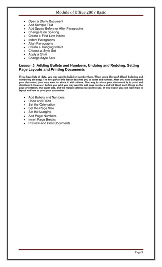 Module of Office 2007 Basic

        Open a Blank Document
        Add Sample Text
        Add Space Before or After Paragraphs
        Change Line Spacing
        Create a First-Line Indent
        Indent Paragraphs
        Align Paragraphs
        Create a Hanging Indent
        Choose a Style Set
        Apply a Style
        Change Style Sets

Lesson 5: Adding Bullets and Numbers, Undoing and Redoing, Setting
Page Layouts and Printing Documents
If you have lists of data, you may want to bullet or number them. When using Microsoft Word, bulleting and
numbering are easy. The first part of this lesson teaches you to bullet and number. After you have completed
your document, you may want to share it with others. One way to share your document is to print and
distribute it. However, before you print you may want to add page numbers and tell Word such things as the
page orientation, the paper size, and the margin setting you want to use. In this lesson you will learn how to
layout and how to print your documents.


        Add Bullets and Numbers
        Undo and Redo
        Set the Orientation
        Set the Page Size
        Set the Margins
        Add Page Numbers
        Insert Page Breaks
        Preview and Print Documents




                                                                                                      Page 9
 
