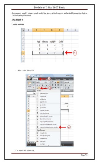 Module of Office 2007 Basic

Accountants usually place a single underline above a final number and a double underline below.
The following illustrates:

EXERCISE 8

Create Borders




   1. Select cells B6 to E6.




   2. Choose the Home tab.

                                                                                       Page 90
 