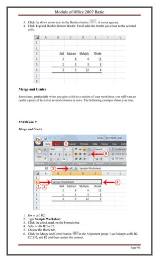 Module of Office 2007 Basic

   3. Click the down arrow next to the Borders button    . A menu appears.
   4. Click Top and Double Bottom Border. Excel adds the border you chose to the selected
      cells.




Merge and Center

Sometimes, particularly when you give a title to a section of your worksheet, you will want to
center a piece of text over several columns or rows. The following example shows you how.




EXERCISE 9

Merge and Center




   1.   Go to cell B2.
   2.   Type Sample Worksheet.
   3.   Click the check mark on the Formula bar.
   4.   Select cells B2 to E2.
   5.   Choose the Home tab.
   6.   Click the Merge and Center button       in the Alignment group. Excel merges cells B2,
        C2, D2, and E2 and then centers the content.


                                                                                         Page 91
 