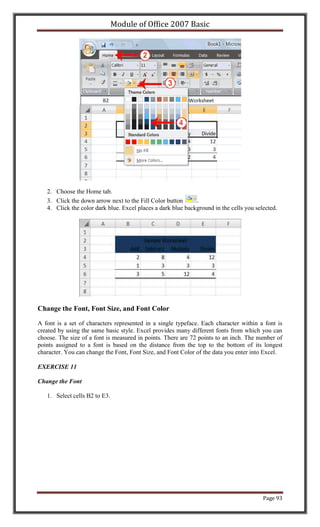 Module of Office 2007 Basic




   2. Choose the Home tab.
   3. Click the down arrow next to the Fill Color button      .
   4. Click the color dark blue. Excel places a dark blue background in the cells you selected.




Change the Font, Font Size, and Font Color

A font is a set of characters represented in a single typeface. Each character within a font is
created by using the same basic style. Excel provides many different fonts from which you can
choose. The size of a font is measured in points. There are 72 points to an inch. The number of
points assigned to a font is based on the distance from the top to the bottom of its longest
character. You can change the Font, Font Size, and Font Color of the data you enter into Excel.

EXERCISE 11

Change the Font

   1. Select cells B2 to E3.




                                                                                         Page 93
 