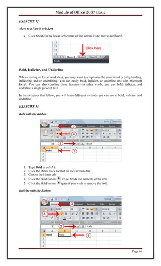Module of Office 2007 Basic

EXERCISE 12

Move to a New Worksheet

        Click Sheet2 in the lower-left corner of the screen. Excel moves to Sheet2.




Bold, Italicize, and Underline

When creating an Excel worksheet, you may want to emphasize the contents of cells by bolding,
italicizing, and/or underlining. You can easily bold, italicize, or underline text with Microsoft
Excel. You can also combine these features—in other words, you can bold, italicize, and
underline a single piece of text.

In the exercises that follow, you will learn different methods you can use to bold, italicize, and
underline.

EXERCISE 13

Bold with the Ribbon




   1.   Type Bold in cell A1.
   2.   Click the check mark located on the Formula bar.
   3.   Choose the Home tab.
   4.   Click the Bold button    . Excel bolds the contents of the cell.
   5.   Click the Bold button    again if you wish to remove the bold.

Italicize with the Ribbon




                                                                                          Page 96
 