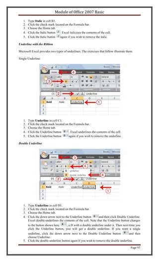Module of Office 2007 Basic

   1.   Type Italic in cell B1.
   2.   Click the check mark located on the Formula bar.
   3.   Choose the Home tab.
   4.   Click the Italic button  . Excel italicizes the contents of the cell.
   5.   Click the Italic button  again if you wish to remove the italic.

Underline with the Ribbon

Microsoft Excel provides two types of underlines. The exercises that follow illustrate them.

Single Underline:




   1.   Type Underline in cell C1.
   2.   Click the check mark located on the Formula bar.
   3.   Choose the Home tab.
   4.   Click the Underline button      . Excel underlines the contents of the cell.
   5.   Click the Underline button      again if you wish to remove the underline.

Double Underline




   1.   Type Underline in cell D1.
   2.   Click the check mark located on the Formula bar.
   3.   Choose the Home tab.
   4.   Click the down arrow next to the Underline button       and then click Double Underline.
        Excel double-underlines the contents of the cell. Note that the Underline button changes
        to the button shown here     , a D with a double underline under it. Then next time you
        click the Underline button, you will get a double underline. If you want a single
      underline, click the down arrow next to the Double Underline button             and then
      choose Underline.
   5. Click the double underline button again if you wish to remove the double underline.

                                                                                          Page 97
 