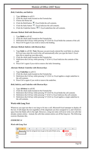 Module of Office 2007 Basic

Bold, Underline, and Italicize

   1.   Type All three in cell E1.
   2.   Click the check mark located on the Formula bar.
   3.   Choose the Home tab.
   4.   Click the Bold button     . Excel bolds the cell contents.
   5.   Click the Italic button   . Excel italicizes the cell contents.
   6.   Click the Underline button       . Excel underlines the cell contents.

Alternate Method: Bold with Shortcut Keys

   1.   Type Bold in cell A2.
   2.   Click the check mark located on the Formula bar.
   3.   Hold down the Ctrl key while pressing "b" (Ctrl+b). Excel bolds the contents of the cell.
   4.   Press Ctrl+b again if you wish to remove the bolding.

Alternate Method: Italicize with Shortcut Keys

   1. Type Italic in cell B2. Note: Because you previously entered the word Italic in column
      B, Excel may enter the word in the cell automatically after you type the letter I. Excel
      does this to speed up your data entry.
   2. Click the check mark located on the Formula bar.
   3. Hold down the Ctrl key while pressing "i" (Ctrl+i). Excel italicizes the contents of the
      cell.
   4. Press Ctrl+i again if you wish to remove the italic formatting.

Alternate Method: Underline with Shortcut Keys

   1. Type Underline in cell C2.
   2. Click the check mark located on the Formula bar.
   3. Hold down the Ctrl key while pressing "u" (Ctrl+u). Excel applies a single underline to
      the cell contents.
   4. Press Ctrl+u again if you wish to remove the underline.

Bold, Italicize, and Underline with Shortcut Keys

   1.   Type All three in cell D2.
   2.   Click the check mark located on the Formula bar.
   3.   Hold down the Ctrl key while pressing "b" (Ctrl+b). Excel bolds the cell contents.
   4.   Hold down the Ctrl key while pressing "i" (Ctrl+i). Excel italicizes the cell contents.
   5.   Hold down the Ctrl key while pressing "u" (Ctrl+u). Excel applies a single underline to
        the cell contents.

Work with Long Text

Whenever you type text that is too long to fit into a cell, Microsoft Excel attempts to display all
the text. It left-aligns the text regardless of the alignment you have assigned to it, and it borrows
space from the blank cells to the right. However, a long text entry will never write over cells that
already contain entries—instead, the cells that contain entries cut off the long text. The following
exercise illustrates this.

EXERCISE 14

Work with Long Text




                                                                                             Page 98
 