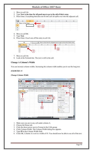 Module of Office 2007 Basic

   1. Move to cell A6.
   2. Type Now is the time for all good men to go to the aid of their army.
   3. Press Enter. Everything that does not fit into cell A6 spills over into the adjacent cell.




   4. Move to cell B6.
   5. Type Test.
   6. Press Enter. Excel cuts off the entry in cell A6.




   7. Move to cell A6.
   8. Look at the Formula bar. The text is still in the cell.

Change A Column's Width

You can increase column widths. Increasing the column width enables you to see the long text.

EXERCISE 15

Change Column Width




   1.   Make sure you are in any cell under column A.
   2.   Choose the Home tab.
   3.   Click the down arrow next to Format in the Cells group.
   4.   Click Column Width. The Column Width dialog box appears.
   5.   Type 55 in the Column Width field.
   6.   Click OK. Column A is set to a width of 55. You should now be able to see all of the text.




                                                                                            Page 99
 