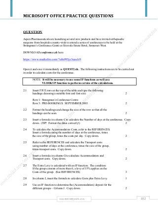MICROSOFT OFFICE PRACTICE QUESTIONS
102rmmakaha@gmail.com
QUESTION
Aspen Pharmaceuticals are launching several new products and have invited orthopaedic
surgeons from hospitals country-wide to attend a series of conferences to be held at the
Strangman’s Conference Centre at Erinvale Estate Hotel, Somerset West.
DOWNLOAD conference.xls here
https://www.mediafire.com/?u8n993je3uau1r9
Open it and save it immediately as QUEST2.xls. The following instructions are to be carried out
in order to calculate costs for the conference.
NOTE: It will be necessary to use some IF functions as well as a
VLOOKUP function to perform certain of the calculations.
2.1 Insert FIVE rows at the top of the table and type the following
headings choosing a suitable font and font size: 2
Row 1: Strangman’s Conference Centre
Row 3: PRE-BOOKINGS: SEPTEMBER 2003 2
2.2 Format the headings and change the size of the row so that all the
headings can be seen. 2
2.3 Insert a formula in column C to calculate the Number of days at the conference. Copy
down. (TIP! Format the dates correctly!) 2
2.4 To calculate the Accommodation Costs, refer to the REFERENCES.
Insert a formula using the number of days at the conference, times
the size of the group, times the costs per day. Copy down. 2
2.5 Refer to the REFERENCES and calculate the Transport costs
using number of days at the conference, times the size of the group,
times transport costs. Copy down. 2
2.6 Insert a formula in column G to calculate Accommodation and
Transport costs. Copy down. 2
2.7 The Extra Levy is calculated with an IF function. The condition:
If the group consists of more than 6, a levy of 15% applies on the
Costs of the group. (See REFERENCES) 3
2.8 In column I, insert the formula to calculate Costs plus Extra Levy. 1
2.9 Use an IF function to determine the (Accommodation) deposit for the
different groups – Column J. Copy down. 2
 