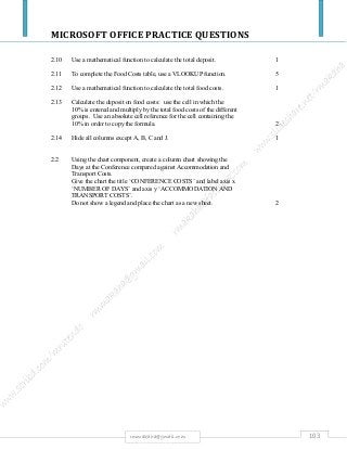 MICROSOFT OFFICE PRACTICE QUESTIONS
103rmmakaha@gmail.com
2.10 Use a mathematical function to calculate the total deposit. 1
2.11 To complete the Food Costs table, use a VLOOKUP function. 5
2.12 Use a mathematical function to calculate the total food costs. 1
2.13 Calculate the deposit on food costs: use the cell in which the
10% is entered and multiply by the total food costs of the different
groups. Use an absolute cell reference for the cell containing the
10% in order to copy the formula. 2
2.14 Hide all columns except A, B, C and J. 1
2.2 Using the chart component, create a column chart showing the
Days at the Conference compared against Accommodation and
Transport Costs.
Give the chart the title ‘CONFERENCE COSTS’ and label axis x
‘NUMBER OF DAYS’ and axis y ‘ACCOMMODATION AND
TRANSPORT COSTS’.
Do not show a legend and place the chart as a new sheet. 2
 
