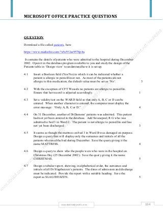 MICROSOFT OFFICE PRACTICE QUESTIONS
104rmmakaha@gmail.com
QUESTION
Download a file called patients, here
https://www.mediafire.com/?s5x552es9578p4u
It contains the details of patients who were admitted to the hospital during December
2002. Open it in the database program available to you and study the design of the
Patients table in ‘Design view’ to understand how it is set up.
4.1 Insert a Boolean field (Yes/No) in which it can be indicated whether a
patient is allergic to penicillin or not. As most of the patients are not
allergic to this medication, the default value must be set as ‘No’. 3
4.2 With the exception of CFT Wessels no patients are allergic to penicillin.
Ensure that her record is adjusted accordingly. 1
4.3 Set a validity test on the WARD field so that only A, B, C or D can be
entered. When another character is entered, the computer must display the
error message: “Only A, B, C or D.” 4
4.4 On 31 December, another of DrDamons’ patients was admitted. This patient
had not yet been entered in the database. Add Swanepoel, R G who was
admitted to bed 3 in Ward C. The patient is not allergic to penicillin and has
not yet been discharged. 3
4.5 It seems as though the mattress on bed 3 in Ward B was damaged on purpose.
Design a query that will display only the surnames and initials of all the
patients who used the bed during December. Save the query giving it the
name MATTRESS. 4
4.6 Design a query to show who the people were who were in the hospital on
Christmas Day (25 December 2002). Save the query giving it the name
CHRISTMAS. 5
4.7 Design a tabular report, showing, in alphabetical order, the surnames and
initials of all Dr Slagthuizen’s patients. The dates of admission and discharge
must be indicated. Provide the report with a suitable heading. Save the
report as SLAGTHUIZEN. 5
 
