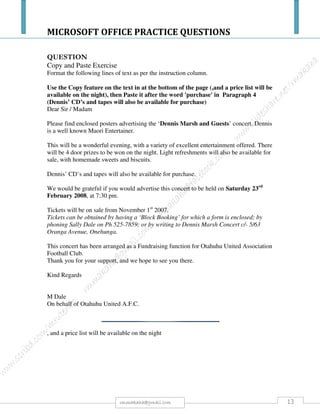 MICROSOFT OFFICE PRACTICE QUESTIONS
13rmmakaha@gmail.com
Clipart picture - 3
Insert a clipart picture of a cooked chicken between any two paragraphs (wrong position - no marks for
the picture)
1. Alter the bigger the picture, e.g. you could crop it or remove a small part. (Making it smaller,
bigger, narrower or wider does not count.) [1]
2. Leave an open line space before the clipart illustration [1]
3. Centre the clipart illustration on the page [1]
Picture from file - 4
Insert an appropriate picture between any two paragraphs (wrong position - no marks for the picture)
1. Centre the picture on the page [1]
2. Centre a caption under the picture [1]
3. Make the caption bold [1]
4. Make sure there is an open line between the caption and the following text [1]
Table - 10
Insert a table with the following information between paragraphs in the section on the History (wrong
position - no marks for the table)
Country of origin Type of food (Column headings)
a. Russia, Germany and Ancient Rome Hamburger
b. Ancient Rome Pizza
c. England Fish and chips
d. England Sandwiches
e. United States Standardized chain-owned fast-food concept
1. Leave one open line space before the table [1]
2. Centre the table on the page [1]
3. Shade the column headings [1]
4. Make the text in the column headings bold [1]
5. Centre the text in the column headings [1]
6. Make the columns of the table just wide enough [1]
7. Make the text in the body of the table left aligned [1]
8. Add the caption Country of origin just below the table
9. Centre the caption [1]
10. Bold the caption [1]
11. Make sure there is an open line between the caption and the following text [1]
Chart or graph - 8
Insert a column graph/chart betweenany two paragaphs (wrong position - no marks for the graph) with
the following figures of Millions of people:
 France 56
 Germany 77
 Greece 10
 Hungary 10
 Italy 57
 Spain 39
1. The caption underneath the table must read Population [2]
2. Align the labels with the countries names at 90 degrees [2]
3. Make the columns or bars the colour red. [2]
4. Insert a background picture of a chicken to the graph [2]
Footnote - 2
From the word McDonalds add a footnote with the words This firm opened a branch in Pinelands in
2002 [2]
Index - 6
Insert an index at the end of the last paragraph [0]
1. Index 5 important words (not headings or words that begin a sentence) [5]
2. The index must be in one column [1]
Print and submit.
 