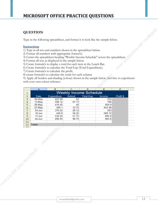 MICROSOFT OFFICE PRACTICE QUESTIONS
14rmmakaha@gmail.com
QUESTION
Superscript Exercise
Format the following into superscript: e.g. 6m2
25m2 4m3 30m2 6m3 60m3 4m2
x2 a2 1000C
QUESTION
Font Effects Exercise
Format the following lines of text as per the instruction column.
Data Instruction
WILLETON HOTEL 36 point, Outline
Alice Springs
48 Point, Shadow
All modern facilities 36 Point, Engraved
Family restaurant 18 point, Small Caps
Moderate tariff 15 Point, All Caps
Telephone 12 Point, Strikethrough
Fax No 16 Point, Double Strikethrough
Authors 12 Point, Hidden
34 Cadogen Square 36 Point, Embossed
 