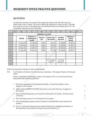 MICROSOFT OFFICE PRACTICE QUESTIONS
16rmmakaha@gmail.com
QUESTION
Cut and Paste Exercise
Format the following lines of text as per the instruction column.
Use the Cut feature on the text in Paragraph 4 (Dennis’ CD’s and tapes will also be
available for purchase.), then Paste it under Paragraph 5 (We would be grateful if you
would advertise this concert to be held on Saturday 23rd February 2008, at 7:30 pm.)
Dear Sir / Madam
Please find enclosed posters advertising the ‘Dennis Marsh and Guests’ concert. Dennis is
a well known Maori Entertainer.
This will be a wonderful evening, with a variety of excellent entertainment offered. There
will be 4 door prizes to be won on the night. Light refreshments will also be available for
sale, with homemade sweets and biscuits.
Dennis’ CD’s and tapes will also be available for purchase.
We would be grateful if you would advertise this concert to be held on Saturday 23rd
February 2008, at 7:30 pm.
Tickets will be on sale from November 1st
2007.
Tickets can be obtained by having a ‘Block Booking’ for which a form is enclosed; by phoning Sally Dale on
Ph 525-7859; or by writing to Dennis Marsh Concert c/- 5/63 Oranga Avenue, Onehunga.
This concert has been arranged as a Fundraising function for Otahuhu United Association
Football Club.
Thank you for your support, and we hope to see you there.
Kind Regards
M Dale
On behalf of Otahuhu United A.F.C.
 