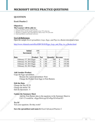 MICROSOFT OFFICE PRACTICE QUESTIONS
21rmmakaha@gmail.com
7. In row 3 calculate the balance at the end of each month (Column G) by adding the
balance at the beginning of that month to the interest for the month and adding the
monthly payment. 1
8. Format the currency in columns (C, E, F and G) so that each appears in Rands with
TWO decimal places for 24 months. 1
9. In row 4 fill in the balance at the beginning of the month (Column C). It is the same as
the balance at the end of the previous month. 1
10. Using autofill pull the formulaes down for 24 months.
11. Highlight with red shading how much he has in Dec 2009 after he has saved for 24
months. 1
12. Calculate the average interest that will be paid over the TWO years (average of
Column E). 2
13. Calculate the total amount of payments that will be paid over the 24 months (total of
Column F). 2
14. Format the column widths so that the spreadsheet acquires a neat appearance. The
columns must be wide enough to show the figures. 1
15. Using the chart component of the spreadsheet package create a graph showing the months
and the increasing end of month balances from the beginning of 2008 to the end of 2008
as shown in the illustration. Note the type of graph, labels, formatting on the axises,
orientation, etc. 8
16. Save the work as YourSurnameSaving.
Increasing balance
R 0
R 200
R 400
R 600
R 800
R 1,000
R 1,200
R 1,400
01-Jan-08
01-Feb-08
01-Mar-08
01-Apr-08
01-May-08
01-Jun-08
01-Jul-08
01-Aug-08
01-Sep-08
01-Oct-08
01-Nov-08
01-Dec-08
Month
Amount
 