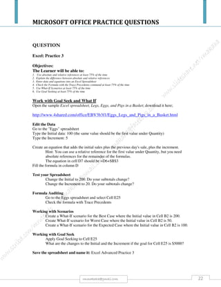 MICROSOFT OFFICE PRACTICE QUESTIONS
22rmmakaha@gmail.com
QUESTION
Instructions to download the file needed to perform this practice question.
Go to the web link below to download:
https://www.mediafire.com/?wwwh7fwsbx6td9e
A client wants to buy FOUR cameras.
1. In the file Prices look at the Price List Cameras worksheet. Find the prices of digital cameras.
You may select any FOUR cameras or FOUR of the same kind of camera.
2. Create a quotation for him in Excel in the worksheet Quotation. Use the quotation format of an
invoice as shown below.
3. Be sure to put in the Product Code, Description, Quantity, Unit Prices and Totals. Then
calculate the Sub-Total, VAT and Total Solution. Copy where possible to make keyboarding
quicker. 12
4. Use formulas or functions to do the necessary calculations. The typing of figures will not gain
marks.
5. Save the file as YourSurnameQuotation.
Product
Code
Description QTY
Unit
Price
Total
Sub-Total
R
-
14% VAT
R
-
Total Amount R -
6. Open the e-mail program which you normally use. Prepare to send the quotation to `rmakaha@gmail.com
In the subject line add the word Quotation. Attach the file YourSurnameQuotation to the e-mail. Do not
send the e-mail! 3
7. In the body of the email send a polite message to MrBloggs telling him that you have attached his
quotation and how you hope your photographic shop can be of service to him. 2
8. In the Prices file, in the worksheet Full Price List, find the cost of the Transcend Card Bus flash memory
card reader. In the e-mail inform him of the cost of this card reader. 4
9. End the letter politely with your name. 1
10. Make a screen dump of the e-mail message with all the details. Copy the screen dump to a word processor
program. Save it as YourSurnameEmail.
 