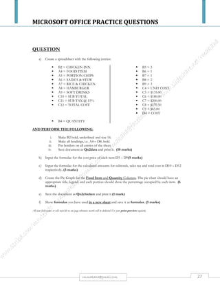 MICROSOFT OFFICE PRACTICE QUESTIONS
27rmmakaha@gmail.com
QUESTION
Excel: Practice 4
Objectives:
The Learner will be able to:
1. Copy worksheets
2. Use AutoFilter and display select filtered data at least 75% of the time
3. Use Subtotal Function at least 75% of the time
4. Group and Outline at least 75% of the time
5. Create a PivotTable at least 75% of the time
Use the Data Tools
Open the sample Excel spreadsheet, Sales: download it from here
https://www.mediafire.com/?4c3as0lowt9aaw8
Filter the data
Make a COPY of the original data worksheet and rename it: Sales Filtered.
Select the first row with the labels and go to Data ->Filter
Filter the Category: Educational
Filter the Class: Excel
Subtotal the data
Make another Copy of the Original Data worksheet and rename it: Subtotal by Rep
Select the entire spreadsheet and Go to Data-> Sort
Sort by Sales Rep
Select the entire spreadsheet and Go to Data-> Subtotal
Select Sales Rep for the first group
Sum for the Function
Add the Sum to the Amount for each Sales Rep
Use the Subtotal Outline
Make another Copy of the Original Data worksheet and rename it: Subtotal by Month
Select the entire spreadsheet and Go to Data-> Sort
Sort by Month
Select the entire spreadsheet and Go to Data-> Subtotal
Select Month for the first group
Sum for the Function
Add the Sum to the Amount for each Month
Create a Pivot Table
Make another Copy of the Original Data worksheet and rename it: Pivot by Month
Select the entire spreadsheet and Go to Insert-> PivotTable
Use the Month Field in the Columns
Use the Category Field in the Rows
Use the Amount for the Data
Change the Values from Count to Sum
Save the spreadsheet and name it: Excel Advanced Practice 4
 