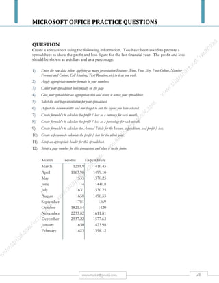 MICROSOFT OFFICE PRACTICE QUESTIONS
28rmmakaha@gmail.com
QUESTION
Excel: Practice 5
Objectives:
The Learner will be able to:
1. Enter and format labels and data at least 75% of the time
2. Use Subtotal Function at least 75% of the time
3. Group and Outline at least 75% of the time
4. Insert a VLookup reference at least 75% of the time
5. Refer to a Lookup Array at least 75% of the time
Create a Sales spreadsheet
Open a new worksheet and rename it Bonus
Add the following labels across Row 1:
Add the names of the sales reps in Column A: Alex, Connie, Elizabeth, and Niki.
Add the following sales data in Column B.
Format Column D for currency and Column E for percent
Add the following data:
A B C D E F
1 Reps Sales
Bonus
Percent
Goal Percent
Bonus
Check
2 Alex $ 3,500.00 $2,500 5%
3 Connie $ 8,310.00 $5,000 10%
4 Elizabeth $ 8,170.00 $7,500 15%
5 Niki $13,560.00 $10,000 20%
6 Deeter $ 3,500.00
Name the Range:
Select cell D1 through E5 and use the Name Box to name the range: Sales
Calculate the Bonus Percent with the Sales Lookup table
Select cell C2 and go to Formulas-> Insert Function
From the category list, choose Lookup and Reference, find VLookup
The first argument asks: "Where is the data?" The sales data for Alex is Cell B2.
The second argument asks: "Where is the look up table?” For the range, type the name
"Sales" (or use the red, white and blue Find button to go to the spreadsheet to select the
cells D1 through E5)
The third argument asks: “Where are the answers?” In our two column Sales table, the
correct percents are located in Column 2.
Calculate the Bonus Check
Now all of the pieces are in place to figure out how much bonus the sales reps receive. Select
Cell F2 and enter the following equation =B2*C2
Save the spreadsheet and name it: Excel Advanced Practice 5
 