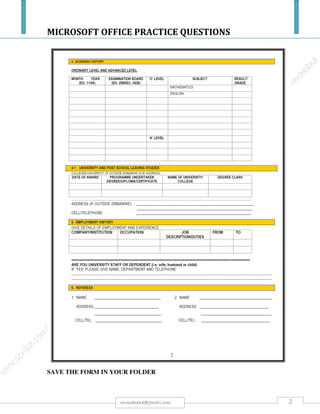 MICROSOFT OFFICE PRACTICE QUESTIONS
2rmmakaha@gmail.com
l) Open the Customer Details query. Delete the Town field. Save and close the Customer Details
query. [1].
m) Open the Prices query. Change the query to select herbs costing 1.99 or 2.25. Save and close the
Prices query. [1].
n) Create a query using ONLY the First Name, Last Name and Town fields from the Customers
table and the Route field from the Deliveries table. Save the query as Delivery Routes. Close the
Delivery Routes query. [1].
o) Create a form using ALL fields from the Customers table. Accept default settings. Save the form
as Trade Customers. Close the Trade Customers form.
[1].
p) Open the Seeds form. Add the following record: Seed ID: 10; Seed Name: Tarragon
[1].
q) There is an error in record 5 of the Seeds form. Lovage should read Spearmint as the Seed
Name. Correct this error. Save and close the Seeds form. [1].
r) Open the Herb Stock form. Find the Herb Details header. Format this text so that it is red and
size 14. [1].
s) Delete the Herb ID 18 “Lemon Grass” record. Save and close the Herb Stock form. [1].
t) Create a report using ALL the fields from the Seeds table. Accept default settings. Save the report
as Seeds. Close the Seeds report. [1].
u) Create a report using ALL the fields from the Customer Details query. Group the report by the
Sales Rep field. Sort the report by Last Name in ascending order. Save the report as Customer
List. [2 Marks].
v) Open the Herb List report. Change the Herb Stock header to read List of Herbs In Stock.[1].
w) Change the orientation of the report to Portrait. Print one copy of ALL records of this report. Save
and close the Herb List report. Close ALL files and the database application. [1].
 