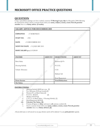 MICROSOFT OFFICE PRACTICE QUESTIONS
30rmmakaha@gmail.com
QUESTION
1. Start Microsoft Excel and type the following spreadsheet exactly as shown (follow the column and row
headings as a guide). You can either print out the following instructions or have two windows open (Microsoft
Excel - your spreadsheet, and your browser with these instructions).
A B C D E F
1 To track ICA modules
2
3 Name:
4 Date:
5 Course Records
6
7 Modules Participants SAT UNSAT SAT Average
8 Word 855 719
9 Excel 875 625
10 Concepts 820 750
11 E-mail 860 800
12
13
14 Overall Average of SAT’s:
2. Enter your name and today's date in the spaces shown on the spreadsheet.
3. Adjust the column widths to accommodate the longest entries in each of the columns.
4. Underline the column labels (Participants, SAT, UNSAT and SAT Average).
5. Enter a formula in D8 to calculate the number of participants who received a mark of UNSAT in Word (#
of participants minus SAT). Copy this formula to D9, D10, and D11 to calculate the number of students who
have received a mark of UNSAT in Excel, Concepts, and E-mail.
6. Enter a formula in E8 to calculate the number of SAT’s as a percent (SAT divided by Participants). Copy
this formula to E9, E10, and E11.
7. Define a range named percent to all the percent values in column E.
8. Display the values in E8 through E11 as one decimal and add a percent sign.
9. Enter a function in E14 to calculate an average percent of all tests combined. Use the range name percent in
the function argument.
10. Italicize the overall average value in E14 and the "Overall Average of SAT’s" label in A14.
11. Move the label Course Records to C5 and bold and underline it.
12. Center the values in B8 to B11, C8 to C11.
13. Use ChartWizard to create a pie chart using the default chart sub-type with the top left corner in A18. Show
the # of SAT’s and the # of UNSAT’s for the Word test. Make sure that the legend is moved to the left hand
side of the pie chart. Add the following title: Word Test Results.
14. Save the file as EXCELPRACTICE
15. Close the file and exit Microsoft Excel.
 