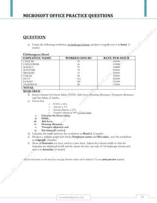 MICROSOFT OFFICE PRACTICE QUESTIONS
31rmmakaha@gmail.com
QUESTION
a) Create a spreadsheet with the following entries:
 B2 = CHICKEN INN
 A4 = FOOD ITEM
 A5 = PORTION CHIPS
 A6 = SADZA & STEW
 A7 = RICE & CHICKEN
 A8 = HAMBURGER
 A9 = SOFT DRINKS
 C10 = SUB TOTAL
 C11 = SUB TAX @ 15%
 C12 = TOTAL COST
 B4 = QUANTITY
 B5 = 3
 B6 = 1
 B7 = 1
 B8 = 2
 B9 = 3
 C4 = UNIT COST
 C5 = $135.00
 C6 = $180.00
 C7 = $200.00
 C8 = $170.50
 C9 = $65.00
 D4 = COST
AND PERFORM THE FOLLOWING:
i. Make B2 bold, underlined and size 16.
ii. Make all headings, i.e. A4 – D4, bold.
iii. Put borders on all entries of the sheet.
iv. Save document as Qn2data and print it. (10 marks)
b) Input the formulae for the cost price of each item D5 – D9(5 marks)
c) Input the formulae for the calculated amounts for subtotals, sales tax and total cost in D10 – D12
respectively. (3 marks)
d) Create the Pie Graph for the Food Item and Quantity Columns. The pie chart should have an
appropriate title, legend, and each portion should show the percentage occupied by each item. (6
marks)
e) Save the document as Qn2chicken and print it.(1 mark)
f) Show formulas you have used in a new sheet and save it as formulas. (5 marks)
All your field names or cells must fit on one page otherwise marks will be deducted. Use your print preview regularly.
 