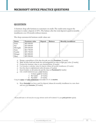 MICROSOFT OFFICE PRACTICE QUESTIONS
32rmmakaha@gmail.com
QUESTION
Create a spreadsheet using the following information. You have been asked to prepare a
spreadsheet to show the profit and loss figure for the last financial year. The profit and loss
should be shown as a dollars and as a percentage.
1) Enter the raw data below, applying as many presentation Features (Font, Font Size, Font Colour, Number
Formats and Colour, Cell Shading, Text Rotation, etc) to it as you wish.
2) Apply appropriate number formats to your numbers.
3) Center your spreadsheet horizontally on the page
4) Give your spreadsheet an appropriate title and center it across your spreadsheet.
5) Select the best page orientation for your spreadsheet.
6) Adjust the column width and row height to suit the layout you have selected.
7) Create formula's to calculate the profit / loss as a currency for each month.
8) Create formula's to calculate the profit / loss as a percentage for each month.
9) Create formula's to calculate the Annual Totals for the Income, expenditure, and profit / loss.
10) Create a formula to calculate the profit / loss for the whole year.
11) Setup an appropriate header for this spreadsheet.
12) Setup a page number for this spreadsheet and place it in the footer.
Month Income Expenditure
March 1259.9 1410.45
April 1163.98 1499.10
May 1533 1370.25
June 1774 1440.8
July 1631 1530.25
August 1658 1490.55
September 1781 1369
October 1821.54 1420
November 2233.82 1611.81
December 2537.22 1577.63
January 1650 1423.98
February 1623 1598.12
 