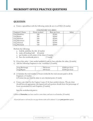 MICROSOFT OFFICE PRACTICE QUESTIONS
33rmmakaha@gmail.com
QUESTION
Create the following Table in Excel;
RollNo Name Math English Science Total Result Division
Note: Pass Marks Should be 50 and total, result should be computed using formula. Those
who failed won’t have division and compute the division of rest using formula in next sheet
(next sheet should contain only Rollno and Division while the first sheet will contain
columns as given above except Division). Also validate marks – should not contain more
than 100 or less than 0. If so persist warning information.
Solution:
Well, the question asks us to create two sheets – the first with RollNo, Name, Math, English, Science, Total and Result and the second
sheet with RollNo and Division.
Enter the headings as asked in sheet1 and sheet2.
Enter formula to calculate Total (F2) on Sheet1:
= C2 + D2 + E2
Enter Formula to calculate Result (G2) on Sheet1:
= IF (OR(C2<50, D2<50, E2<50), “Fail”, “Pass”)
[ If any of the marks is less than 50, the Result is Fail, otherwise, Pass]
Alternately, you can use any of the following formula to calculate Result.
= IF ( AND( C2>=50, D2>=50, E2>=50), “Pass”, “Fail” )
[ If all of the marks is greater than or equal to 50, Result is Pass otherwise, Fail ]
= IF ( MIN (C2:E2)<50, “Fail”, “Pass” )
[ If the minimum marks is less than 50, Result is Fail, otherwise, Pass ]
Go to the Sheet 2 and on A2 enter formula =Sheet1!A2 and hit Enter. This will produce on A2 of Sheet2 whatever it was on A2 of
Sheet1. Drag the fill handle down to fill the same formula to all the rows existing in Sheet1.
On B2 of Sheet2 enter formula to calculate Division:
=IF( Sheet1!G2 = “Fail”, “*”, IF ( Sheet1!F2 / 3 >= 75, “First Division”, IF ( Sheet1!F2/3 >= 60, “Second Division”, “Third Division”
)))
[ If Result cell of Sheet 1 contains Fail, enter *, otherwise, If Total cell of Sheet1 / 3 (average or percent) is more than or equal to 75, enter
First Division, otherwise, if average is more than or equal to 60, enter Second Division and enter Third Division for the rest. ]
To set validation on marks:
Go to the Sheet 1 and select the cells where marks is entered. Go to Data >> Validation.
On Settings tab configure:
Allow – whole number; Data – between; Maximum – 100; Minimum – 0
To set warning information, configure Error Alert tab as:
Show Error alert after invalid data is entered – checked
Style – Warning
Title – Invalid Data Entered
Error message – The value for
this cell must be between 0 to 100
Click OK to apply and close the
dialog box.
 