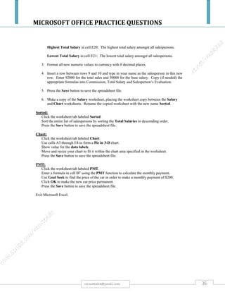 MICROSOFT OFFICE PRACTICE QUESTIONS
36rmmakaha@gmail.com
QUESTION
A furniture shop sells furniture to customers on credit. The credit terms request the
customer to make a deposit of 25%. The balance after the total deposit is paid in monthly
installments over 24 months without interest.
The shop customers & furniture credit values are:
Name Furniture value Deposit Balance Monthly installment
Farai
Itai
Sibongile
Isaac
Fundai
Shingai
Mary
$85 000.00
$55 000.00
$90 000.00
$63 700.00
$95 700.00
$65 800.00
$95 900.00
a) Design a spreadsheet of the data above& save it as Furniture. [3 marks]
b) Make all titles bold and shade the cell background for titles in light grey color. [3 marks]
c) Format the furniture value to zero decimal point. [2 marks]
d) Use formulae to calculate values for deposit, balance & monthly installments. [12 marks]
e) Sort the sheet in alphabetical order of names. [3 marks]
f) Insert borders on all entries & save the sheet as Furniture2 [2 marks]
g) ON A NEW SHEET,Create a fully labeled,
i. Column graph [5 marks]
ii. Bar Chart [5 marks]
iii. Pie Chart [5 marks]
Using the name and value of furniturecolumns&SAVE IT AS GRAPHS.
h) Show formulas you have used for deposit, balance & monthly installment in a new sheet
and save it as formulas. [10 marks]
All your field names or cells must fit on one page otherwise marks will be deducted. Use your print preview regularly.
 