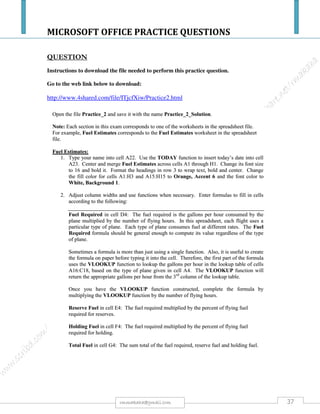 MICROSOFT OFFICE PRACTICE QUESTIONS
37rmmakaha@gmail.com
QUESTION
a) Create a spreadsheet with the following entries & save it as ENG1 [5 marks]:
ENGINEERS’ SALARIES
Engineer’s Name Hours worked Rate per hour Salary
Eng.Mudehwe
Eng.Bejera
Eng.Mudzuri
Eng.Muzawazi
Eng.Zhawari
Eng.Mutekede
180
300
500
200
300
120
$1000
$2000
$2500
$1500
$2500
$2000
Perform the following:
a. bold & underline the title [2 marks]
b. make all heading bold [2 marks]
c. put borders on all entries of the sheet [ 2 marks]
d. Save the worsheet& print it. [ 1 mark]
b) Given that salary = hours worked multiplied by rate per hour, calculate the salary. [6 marks]
c) Add the following Engineers to the worksheet: [2 marks]
Eng.Mavhunga
Eng.Bepete
500 hours
600 hours
$3000 per hour
$3500 per hour
d) i) Calculate the total number of hours worked & the total amount paid to all the
Engineers. [ 4 marks]
ii) Format rate per hour & salary to zero decimal point. [1 mark]
e) Create a pie chart for the Engineers’ names & the hours worked columns. The pie chart
should have an appropriate title legend and each portion should show the percentage of
hours accumulated by each Engineer. [5 marks]
Save the worksheet & print it.
f) Show all formulas you have used in a new sheet, and save it as formulas. [10 marks]
All your field names or cells must fit on one page otherwise marks will be deducted. Use your print preview regularly.
 