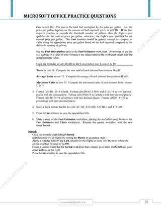 MICROSOFT OFFICE PRACTICE QUESTIONS
38rmmakaha@gmail.com
QUESTION
Create a spreadsheet using the following information. You have been asked to prepare a
spreadsheet using the results of a survey on the types of fizzy drinks people prefer. 3000
people where asked what their favorite fizzy drink is, and what their next preference would
be if their favorite was not available.
1) Enter the raw data below, applying as many presentation Features (Font, Font Size, Font Colour,
Number Formats and Colour, Cell Shading, Text Rotation, etc) to it as you wish.
2) Apply appropriate number formats to your numbers.
3) Center your spreadsheet horizontally on the page
4) Give your spreadsheet an appropriate title and center it across your spreadsheet.
5) Select the best page orientation for your spreadsheet.
6) Adjust the column width and row height to suit the layout you have selected.
7) Create formula's to calculate the percentage of the total number of people surveyed that preferred a
specific fizzy drink as their first preference.
8) Create formula's to calculate the percentage of the total number of people surveyed that preferred a
specific fizzy drink as their second preference.
9) Setup an appropriate header for this spreadsheet.
10) Setup a page number for this spreadsheet and place it in the footer.
Drink 1st Preference 2nd Preference
Pepsi 342 403
Coca Cola 359 367
7Up 238 290
Lift 215 190
Mountain Dew 321 311
Fanta 103 80
Ginger Beer 180 380
Leed Lemonade 217 120
Lemonade 215 105
L&P 425 414
Vanilla Coke 203 67
Don't Knows 182 273
 