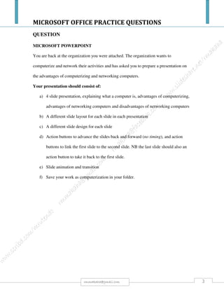 MICROSOFT OFFICE PRACTICE QUESTIONS
3rmmakaha@gmail.com
QUESTION
Instruction to download and unzip the files needed to perform this practice question.
Go to the web link below to download:
http://www.mediafire.com/download/pbmzpbaaamqb9kk/STUDENT+FOLDER.rar
Open the presentation application.
a) Open the file called answerfile.ppt from your Student folder. When creating text content for a
slide presentation which one of the following should be used?
A. Use long detailed paragraphs to make a point.
B. Use as many different fonts as possible in the presentation.
C. Use only short concise phrases.
D. Fill each slide with text to eliminate white space.
Enter A, B, C, or D in answerfile.ppt in the “Click to add text” placeholder. Save and close your
presentation keeping the same filename answerfile.ppt. [1 Mark].
b) Open the file called apple varieties.ppt from your Student folder. Save this presentation in Rich
Text Format as apples to your Learner Drive. Save and close your presentation keeping the same
filename apple varieties.ppt. [1 Mark].
c) Open the file called apple pips.ppt from your Student folder. Save this file to your Student folder
using the new filename apple marketing.ppt. Apply the design template pomme.pot from your
Student folder to ALL slides in the presentation. [2 Marks].
d) Continue using the new file apple marketing.ppt. Zoom this presentation in normal view to
65%.[1 Mark].
e) Find slide 1 titled The Apples of our Isles. Apply a Title Slide layout. [1 Mark].
f) Add the following text as a subtitle: Apple Marketing Board. [1 Mark].
g) Insert the image file red apple.jpg from your Student folder into the bottom left corner of the
presentation. This image must appear on ALL slides except the Title Slide. Use the most suitable
tool to complete this task. [1 Mark].
h) Find slide 2 titled Apple Marketing Board. Find the name John Browne titled Finance
Manager. Add a subordinate. His name is Carl Kent titled of Assistant Accountant. Save your
presentation keeping the same filename apple marketing.ppt.[1 Mark].
i) Continue using slide 2. Add the following text as a note for the presenter: Carl Kent – newly
appointed to the Finance Team. [1 Mark].
j) Find slide 3 titled Apple Varieties. Increase the font size for the title Apple Varieties to 44. [1
Mark].
k) Align the bulleted text to the left. [1 Mark].
l) Find slide 4 titled Green Apples. Apply a shadow effect to the text Granny Smith. [1 Mark].
m) Find the green and grey apple image. Resize the image to 11 cm high and 8.68 cm wide. Save
your presentation keeping the same filename apple marketing.ppt.[1 Mark].
 