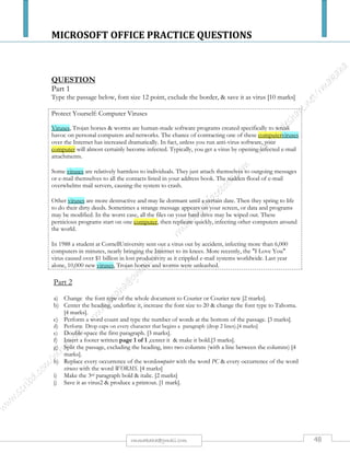 MICROSOFT OFFICE PRACTICE QUESTIONS
48rmmakaha@gmail.com
QUESTION
COURSEWORK MARKSHEET
a) Using a spreadsheet package you have learnt, type the above mark sheet. Save as
marks and print a copy. (10 Marks)
b) Calculate the missing figures (1 decimal point) using formulae. Save as marks2 and
print a copy. (15 marks)
THEORY PRACTICAL
TESTS ASSIGNMENTS ASSIGNMENTS
NAMES 1 2 20% 1 2 15% 1 2 25%
MAKWIRO 73 55 - 89 50 - 90 60 -
GORONGA 74 55 - 75 54 - 85 65 -
BANGO 77 55 - 70 63 - 80 70 -
MAKAHA 55 73 - 66 65 - 75 75 -
MEKI 60 58 - 70 70 - 60 92 -
MAPHOSA 85 51 - 40 63 - 75 80 -
MADI 63 - 53 83 - 75 85 -
LIMA 50 53 - 29 39 - 50 63 -
DAUDI 75 41 - 70 61 - 59 49 -
AVERAGE
HIGHEST
LOWEST
 
