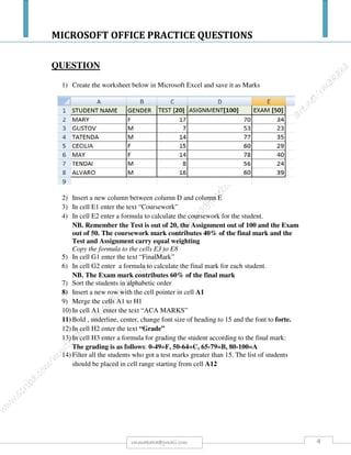 MICROSOFT OFFICE PRACTICE QUESTIONS
4rmmakaha@gmail.com
n) Find slide 6 titled Using Green Apples. Enter the following bullet point text:
-Jams and jellies
-Classic pies and crumbles
-Sauce for meats - goose and pork[1 Mark].
o) Bring the Pie object to the front of the Jam and the Sauce objects. Do NOT move or resize the
objects. [1 Mark].
p) Find slide 7 titled When Buying Apples. Change the font colour for the bullet point text to a
colour of your choice. [1 Mark].
q) Flip the arrow vertically. [1 Mark].
r) Find slide 8 titled Apple Production 2008.Create a pie chart from the data below:
Pies jams sauces juices
30 75 32 145
Accept default settings. [1 Mark].
s) Find slide 9 titled Current Production Statistics. Add value data labels to the column chart. [1
Mark].
t) Add a text box directly below the column chart with the text: Most apples make juice. Save your
presentation keeping the same filename applemarketing.ppt.[1 Mark].
u) Find slide 11 titled Apple Nutrition. Change the paragraph spacing for ALL bullet points to 0.3
lines before. [1 Mark].
v) Insert a new slide straight after slide 11 titled Apple Nutrition. Choose a slide layout which
allows a title ONLY to be added. Add the text Questions & Answers. [2 Marks].
w) Change the order of the slides. Move slide 5 titled Finally so it becomes the last slide in the
presentation. Save your presentation keeping the same filename apple marketing.ppt. [1 Mark].
x) Apply a slide transition effect of your choice to ALL the slides in the presentation. Accept the
default settings.[1 Mark].
y) Enter your own name into the footer for ALL the slides in the presentation. Use the most suitable
tool to complete this task. Save your presentation keeping the same filename apple marketing.ppt.
[1 Mark].
z) Open the file called apple trees.ppt from your Student folder. Find slide 2 titled Apple Trees.
Copy the apple image from this slide to the bottom right corner of slide 6 titled When Buying
Apples in the file apple marketing.ppt. Save both presentations keeping the same filenames apple
trees.ppt and apple marketing.ppt. Close your presentation apple trees.ppt. [1 Mark].
aa) Find slide 4 titled Green Apples. Hide this slide. [1 Mark].
bb) Continue using the presentation apple marketing.ppt. Find slide 9 titled Cooking With Apples.
Delete this slide. [1 Mark].
cc) Check the presentation for spelling mistakes using the most suitable tool from the application.
Make corrections where needed. You can safely ignore proper names. [1 Mark].
 